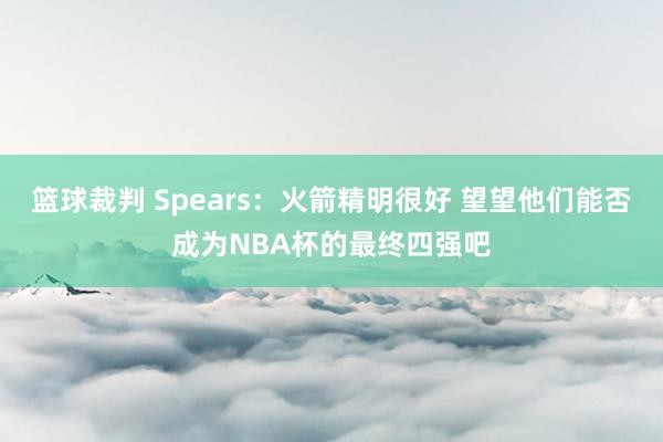 篮球裁判 Spears：火箭精明很好 望望他们能否成为NBA杯的最终四强吧