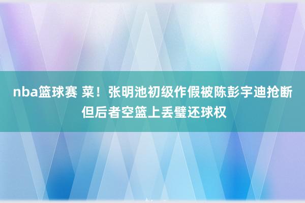 nba篮球赛 菜！张明池初级作假被陈彭宇迪抢断 但后者空篮上丢璧还球权