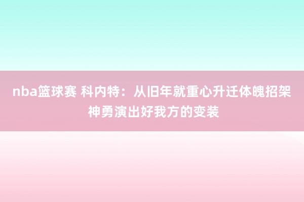 nba篮球赛 科内特：从旧年就重心升迁体魄招架 神勇演出好我方的变装