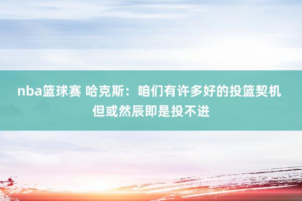 nba篮球赛 哈克斯：咱们有许多好的投篮契机 但或然辰即是投不进