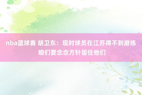 nba篮球赛 胡卫东：现时球员在江苏得不到磨练 咱们要念念方针留住他们