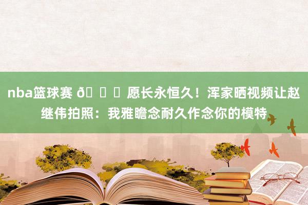 nba篮球赛 😁愿长永恒久！浑家晒视频让赵继伟拍照：我雅瞻念耐久作念你的模特