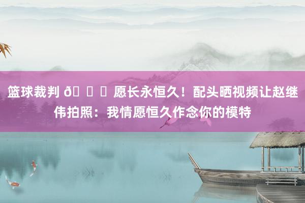 篮球裁判 😁愿长永恒久！配头晒视频让赵继伟拍照：我情愿恒久作念你的模特