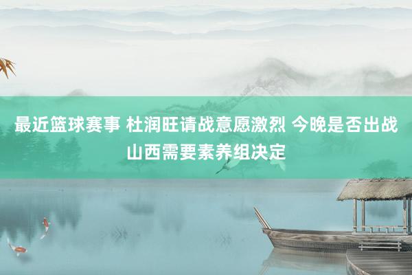 最近篮球赛事 杜润旺请战意愿激烈 今晚是否出战山西需要素养组决定