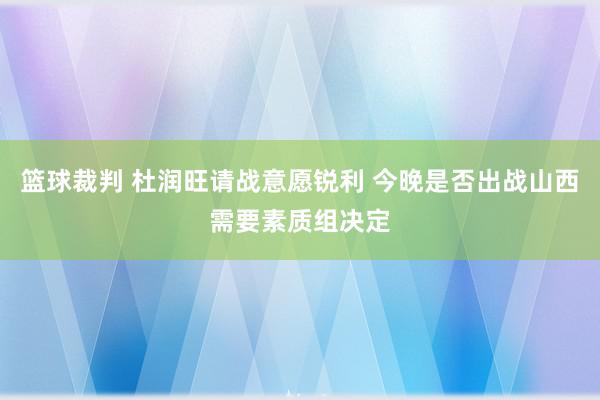 篮球裁判 杜润旺请战意愿锐利 今晚是否出战山西需要素质组决定