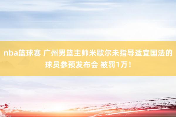 nba篮球赛 广州男篮主帅米歇尔未指导适宜国法的球员参预发布会 被罚1万！