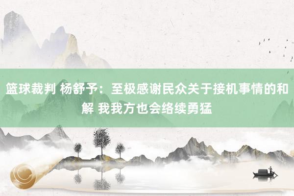 篮球裁判 杨舒予：至极感谢民众关于接机事情的和解 我我方也会络续勇猛