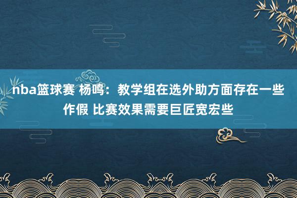 nba篮球赛 杨鸣：教学组在选外助方面存在一些作假 比赛效果需要巨匠宽宏些