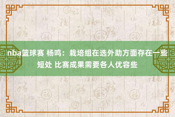 nba篮球赛 杨鸣：栽培组在选外助方面存在一些短处 比赛成果需要各人优容些