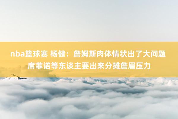 nba篮球赛 杨健：詹姆斯肉体情状出了大问题 席菲诺等东谈主要出来分摊詹眉压力