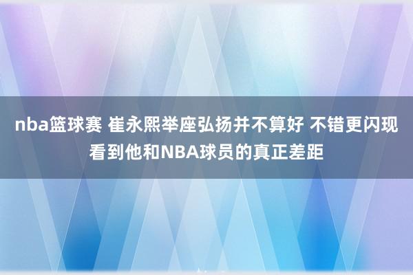 nba篮球赛 崔永熙举座弘扬并不算好 不错更闪现看到他和NBA球员的真正差距