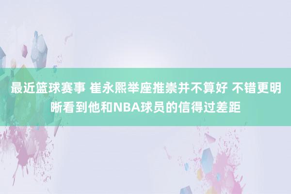 最近篮球赛事 崔永熙举座推崇并不算好 不错更明晰看到他和NBA球员的信得过差距