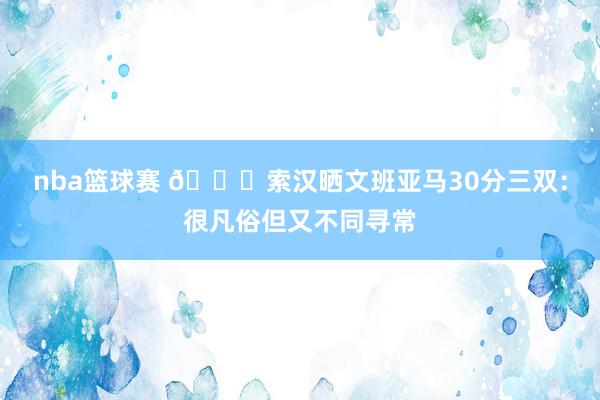 nba篮球赛 👀索汉晒文班亚马30分三双：很凡俗但又不同寻常