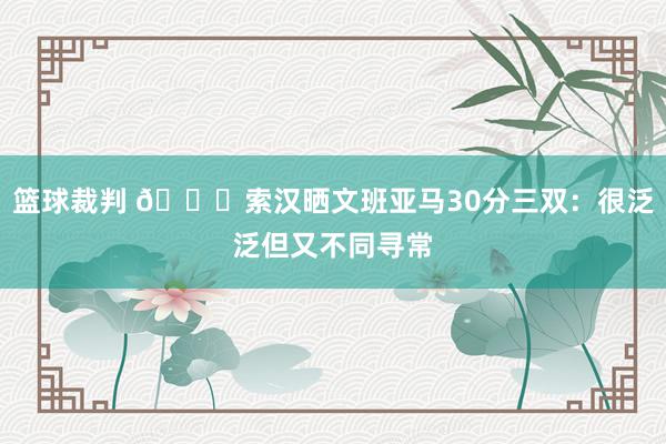 篮球裁判 👀索汉晒文班亚马30分三双：很泛泛但又不同寻常