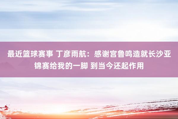 最近篮球赛事 丁彦雨航：感谢宫鲁鸣造就长沙亚锦赛给我的一脚 到当今还起作用