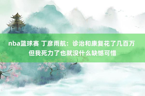 nba篮球赛 丁彦雨航：诊治和康复花了几百万 但我死力了也就没什么缺憾可惜