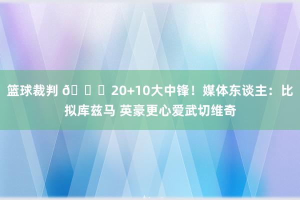 篮球裁判 😋20+10大中锋！媒体东谈主：比拟库兹马 英豪更心爱武切维奇