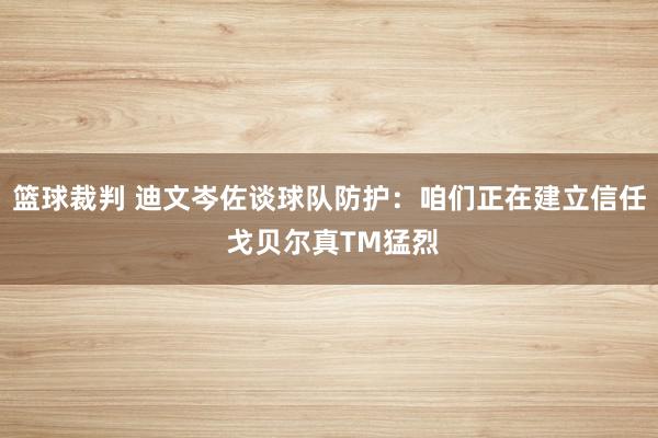 篮球裁判 迪文岑佐谈球队防护：咱们正在建立信任 戈贝尔真TM猛烈