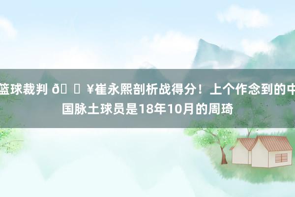 篮球裁判 🔥崔永熙剖析战得分！上个作念到的中国脉土球员是18年10月的周琦