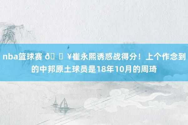 nba篮球赛 🔥崔永熙诱惑战得分！上个作念到的中邦原土球员是18年10月的周琦