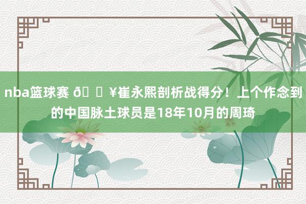 nba篮球赛 🔥崔永熙剖析战得分！上个作念到的中国脉土球员是18年10月的周琦