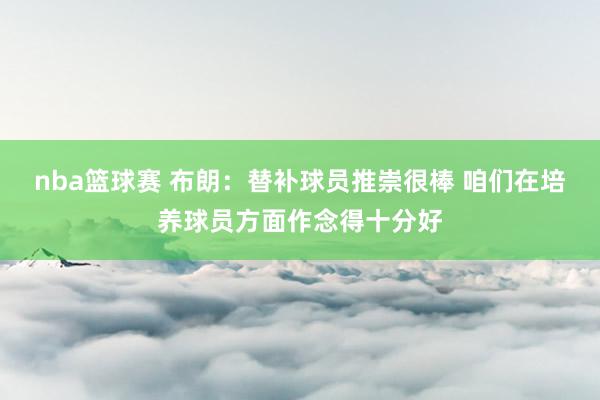 nba篮球赛 布朗：替补球员推崇很棒 咱们在培养球员方面作念得十分好