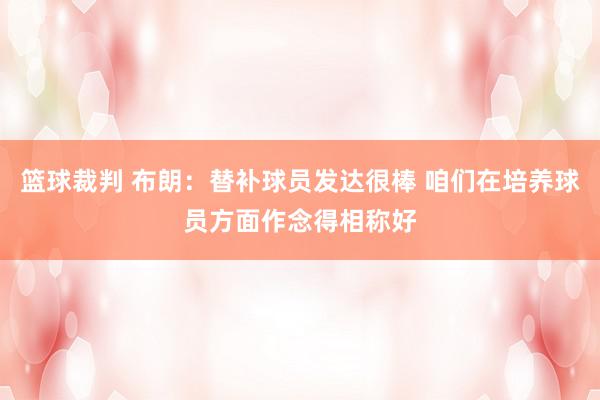 篮球裁判 布朗：替补球员发达很棒 咱们在培养球员方面作念得相称好