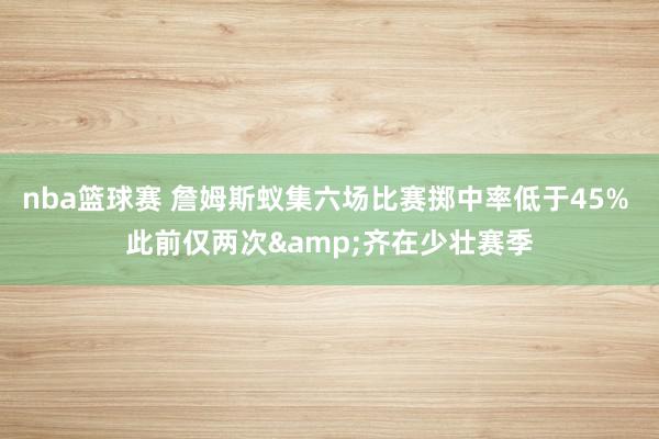 nba篮球赛 詹姆斯蚁集六场比赛掷中率低于45% 此前仅两次&齐在少壮赛季