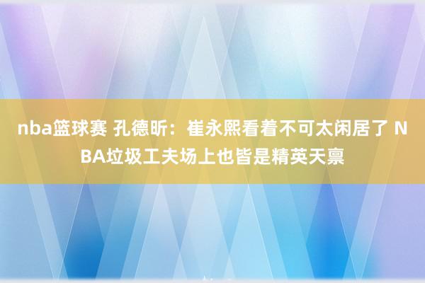 nba篮球赛 孔德昕：崔永熙看着不可太闲居了 NBA垃圾工夫场上也皆是精英天禀