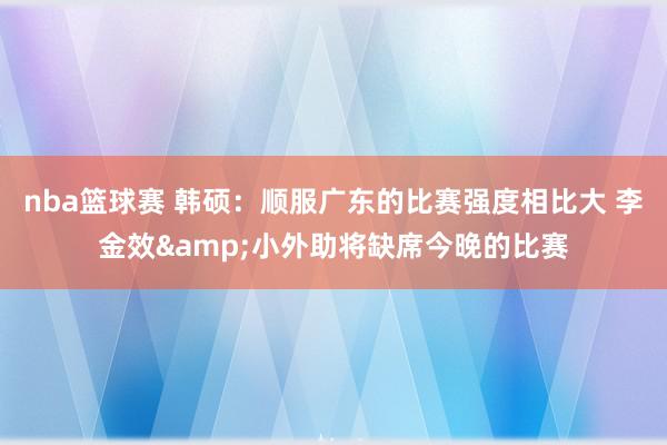 nba篮球赛 韩硕：顺服广东的比赛强度相比大 李金效&小外助将缺席今晚的比赛