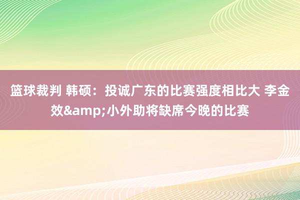 篮球裁判 韩硕：投诚广东的比赛强度相比大 李金效&小外助将缺席今晚的比赛