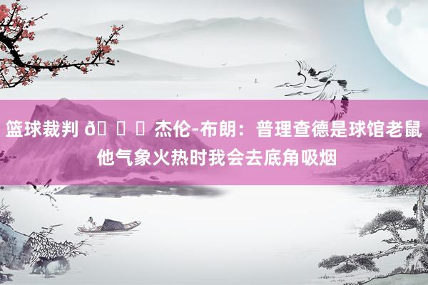 篮球裁判 😂杰伦-布朗：普理查德是球馆老鼠 他气象火热时我会去底角吸烟