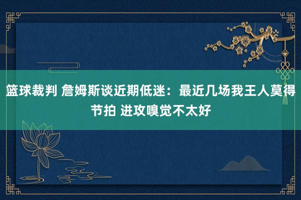 篮球裁判 詹姆斯谈近期低迷：最近几场我王人莫得节拍 进攻嗅觉不太好