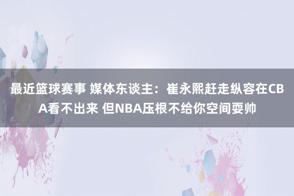 最近篮球赛事 媒体东谈主：崔永熙赶走纵容在CBA看不出来 但NBA压根不给你空间耍帅