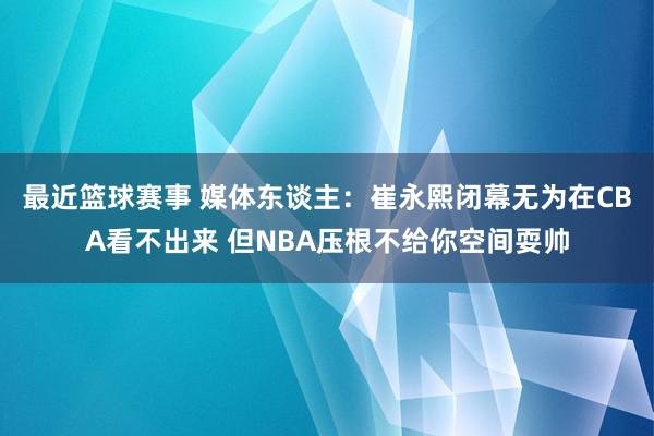 最近篮球赛事 媒体东谈主：崔永熙闭幕无为在CBA看不出来 但NBA压根不给你空间耍帅