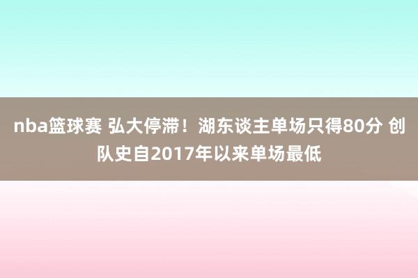 nba篮球赛 弘大停滞！湖东谈主单场只得80分 创队史自2017年以来单场最低