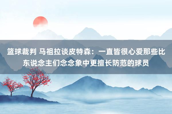 篮球裁判 马祖拉谈皮特森：一直皆很心爱那些比东说念主们念念象中更擅长防范的球员