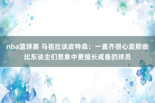 nba篮球赛 马祖拉谈皮特森：一直齐很心爱那些比东谈主们思象中更擅长戒备的球员