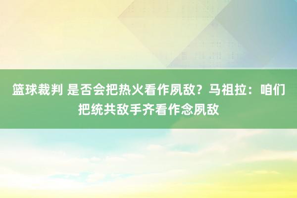 篮球裁判 是否会把热火看作夙敌？马祖拉：咱们把统共敌手齐看作念夙敌