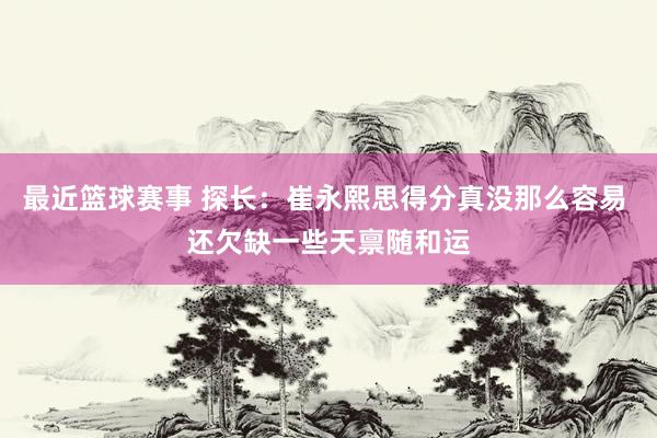 最近篮球赛事 探长：崔永熙思得分真没那么容易 还欠缺一些天禀随和运