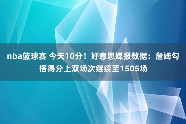 nba篮球赛 今天10分！好意思媒报数据：詹姆勾搭得分上双场次继续至1505场