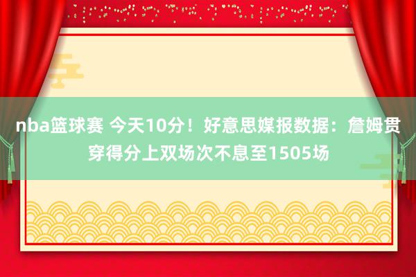 nba篮球赛 今天10分！好意思媒报数据：詹姆贯穿得分上双场次不息至1505场