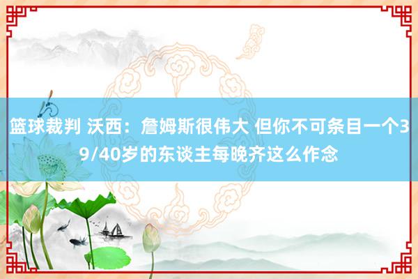 篮球裁判 沃西：詹姆斯很伟大 但你不可条目一个39/40岁的东谈主每晚齐这么作念