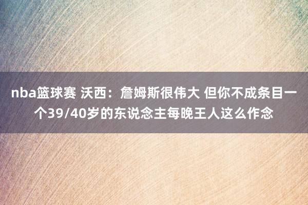 nba篮球赛 沃西：詹姆斯很伟大 但你不成条目一个39/40岁的东说念主每晚王人这么作念