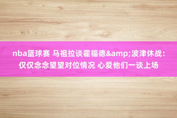 nba篮球赛 马祖拉谈霍福德&波津休战：仅仅念念望望对位情况 心爱他们一谈上场