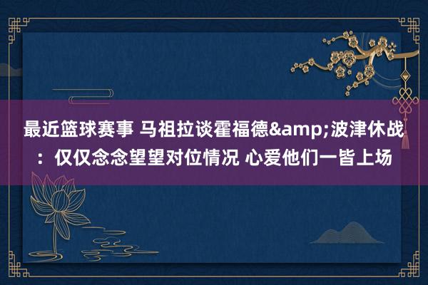 最近篮球赛事 马祖拉谈霍福德&波津休战：仅仅念念望望对位情况 心爱他们一皆上场