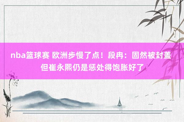 nba篮球赛 欧洲步慢了点！段冉：固然被封盖 但崔永熙仍是惩处得饱胀好了