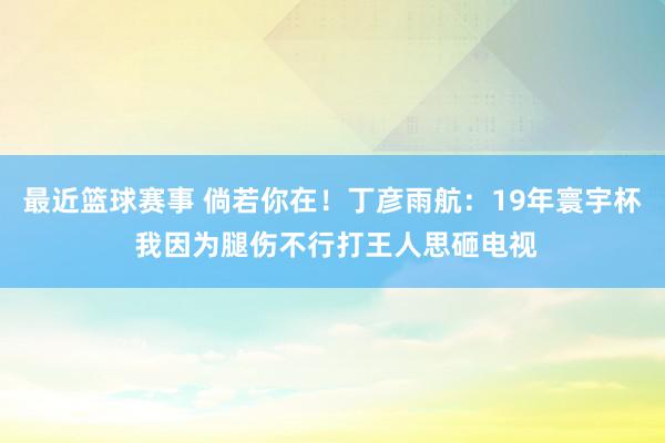 最近篮球赛事 倘若你在！丁彦雨航：19年寰宇杯 我因为腿伤不行打王人思砸电视