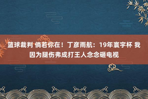 篮球裁判 倘若你在！丁彦雨航：19年寰宇杯 我因为腿伤弗成打王人念念砸电视