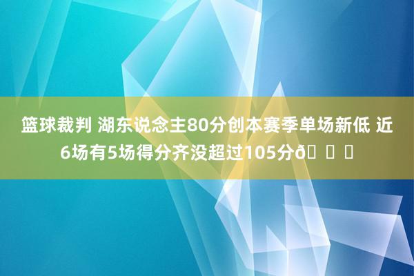 篮球裁判 湖东说念主80分创本赛季单场新低 近6场有5场得分齐没超过105分😑